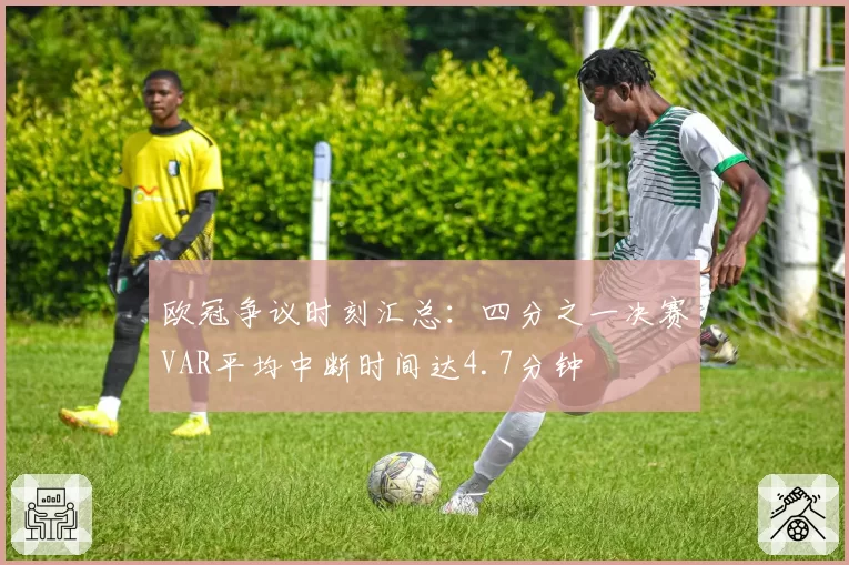 欧冠争议时刻汇总：四分之一决赛VAR平均中断时间达4.7分钟