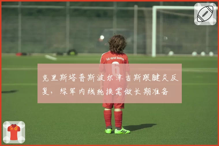 克里斯塔普斯波尔津吉斯跟腱炎反复，绿军内线轮换需做长期准备