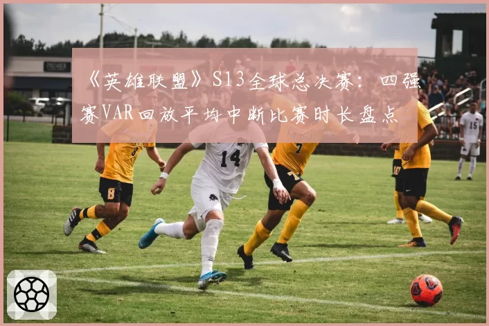 《英雄联盟》S13全球总决赛：四强赛VAR回放平均中断比赛时长盘点