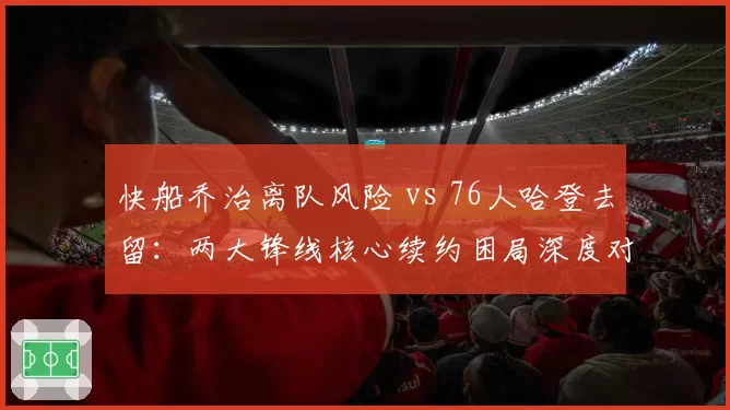 快船乔治离队风险 vs 76人哈登去留：两大锋线核心续约困局深度对比