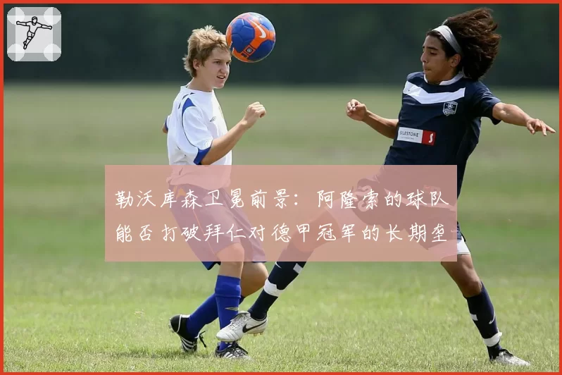 勒沃库森卫冕前景：阿隆索的球队能否打破拜仁对德甲冠军的长期垄断？