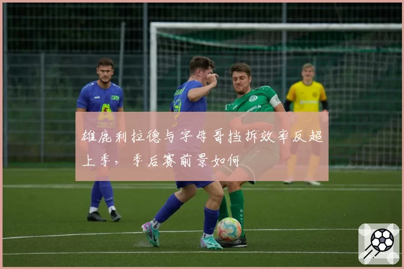 雄鹿利拉德与字母哥挡拆效率反超上季，季后赛前景如何