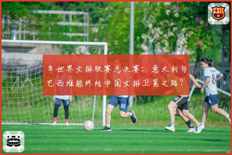 年世界女排联赛总决赛:意大利与巴西谁能终结中国女排卫冕之路?
