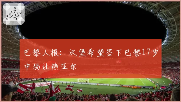 巴黎人报：汉堡希望签下巴黎17岁中场让热亚尔