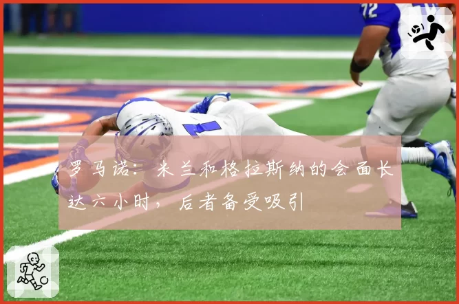 罗马诺：米兰和格拉斯纳的会面长达六小时，后者备受吸引