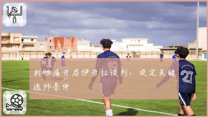 利物浦开启伊劳拉谈判，设定关键选帅条件