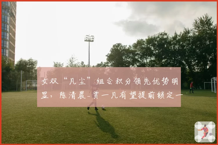 女双“凡尘”组合积分领先优势明显，陈清晨_贾一凡有望提前锁定一号种子
