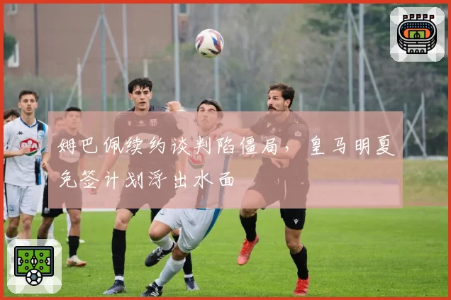 姆巴佩续约谈判陷僵局，皇马明夏免签计划浮出水面