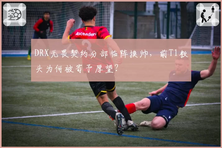 DRX无畏契约分部临阵换帅，前T1教头为何被寄予厚望？