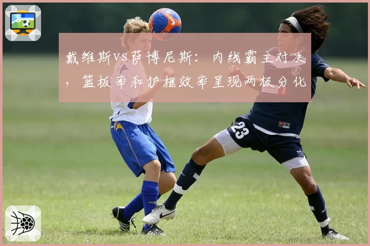 戴维斯vs萨博尼斯：内线霸主对决，篮板率和护框效率呈现两极分化