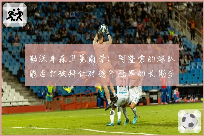 勒沃库森卫冕前景：阿隆索的球队能否打破拜仁对德甲冠军的长期垄断？