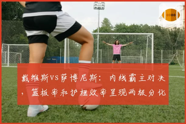 戴维斯vs萨博尼斯：内线霸主对决，篮板率和护框效率呈现两极分化