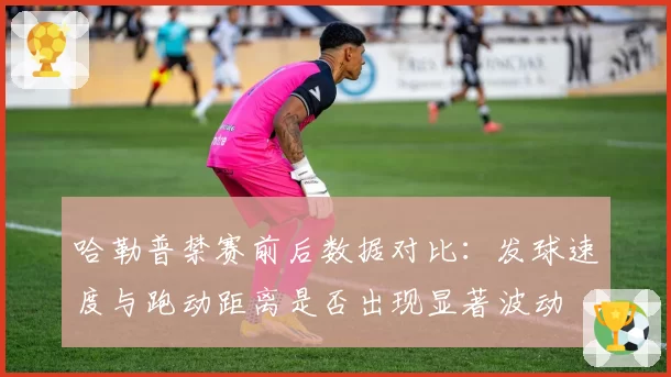 哈勒普禁赛前后数据对比:发球速度与跑动距离是否出现显著波动