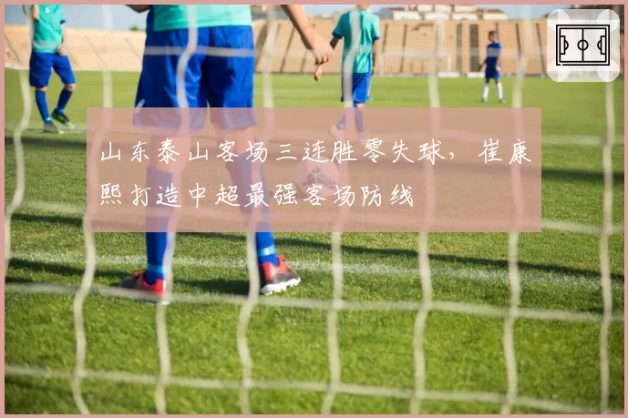 山东泰山客场三连胜零失球，崔康熙打造中超最强客场防线