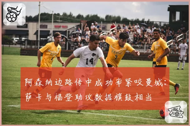 阿森纳边路传中成功率紧咬曼城:萨卡与福登助攻数据旗鼓相当