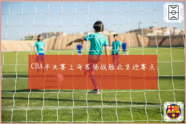 CBA半决赛上海客场战胜北京迎赛点