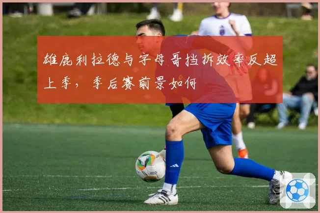 雄鹿利拉德与字母哥挡拆效率反超上季，季后赛前景如何