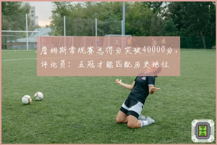 詹姆斯常规赛总得分突破40000分，评论员：五冠才能匹配历史地位