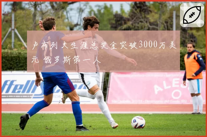 卢布列夫生涯总奖金突破3000万美元 俄罗斯第一人