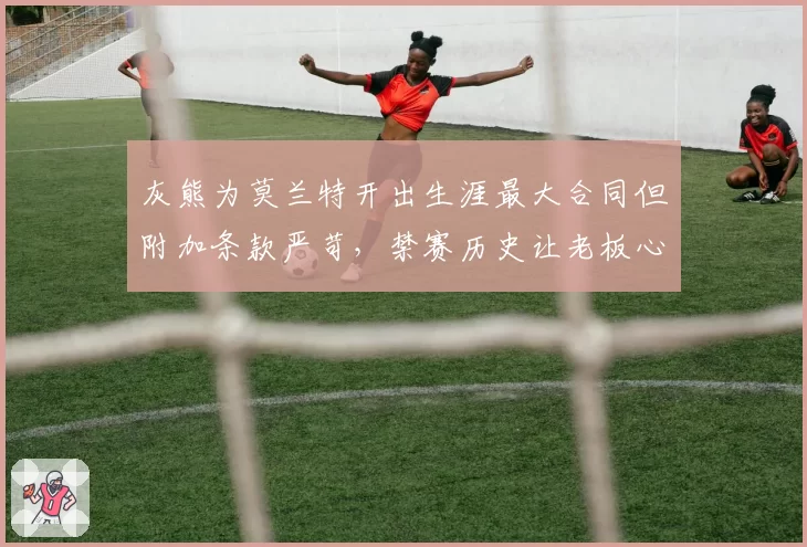灰熊为莫兰特开出生涯最大合同但附加条款严苛，禁赛历史让老板心存芥蒂