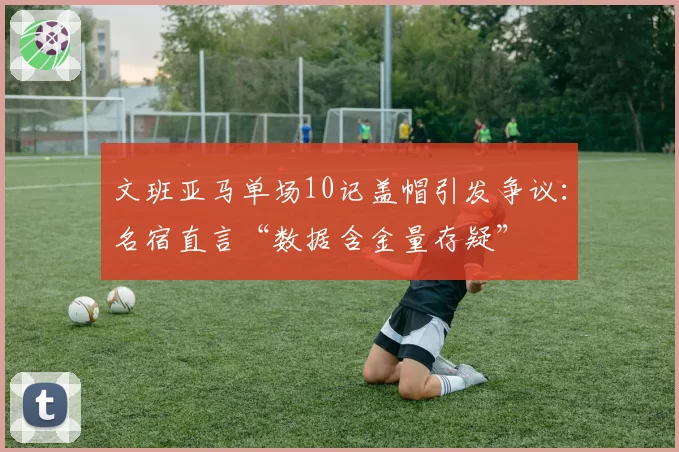 文班亚马单场10记盖帽引发争议:名宿直言“数据含金量存疑”