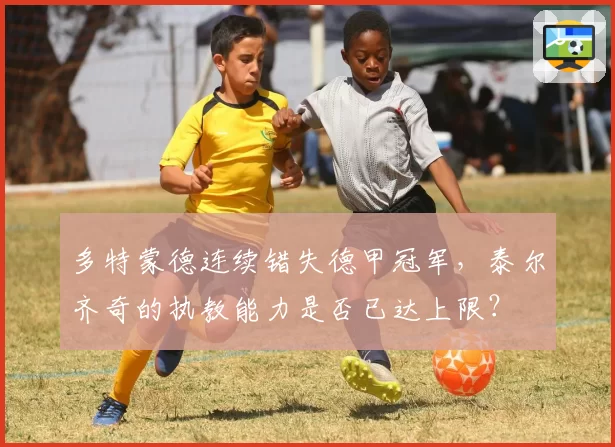 多特蒙德连续错失德甲冠军，泰尔齐奇的执教能力是否已达上限？