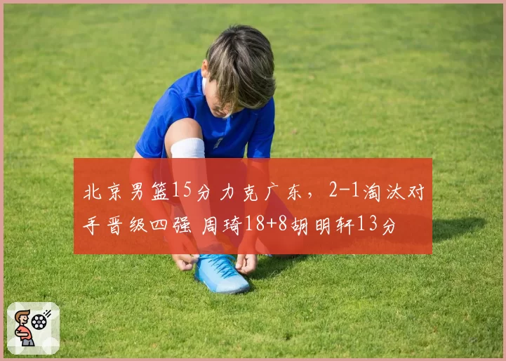 北京男篮15分力克广东,2-1淘汰对手晋级四强 周琦18+8胡明轩13分