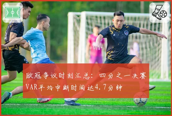 欧冠争议时刻汇总：四分之一决赛VAR平均中断时间达4.7分钟