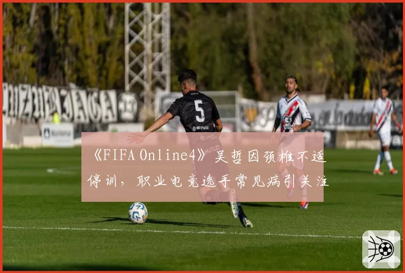 《FIFA Online4》吴哲因颈椎不适停训,职业电竞选手常见病引关注