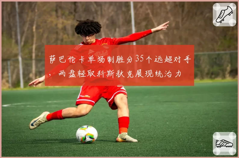 萨巴伦卡单场制胜分35个远超对手，两盘轻取科斯秋克展现统治力
