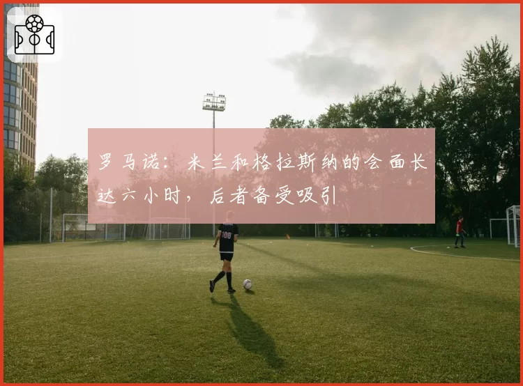 罗马诺：米兰和格拉斯纳的会面长达六小时，后者备受吸引
