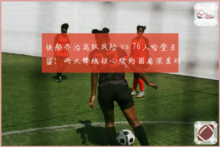快船乔治离队风险 vs 76人哈登去留：两大锋线核心续约困局深度对比