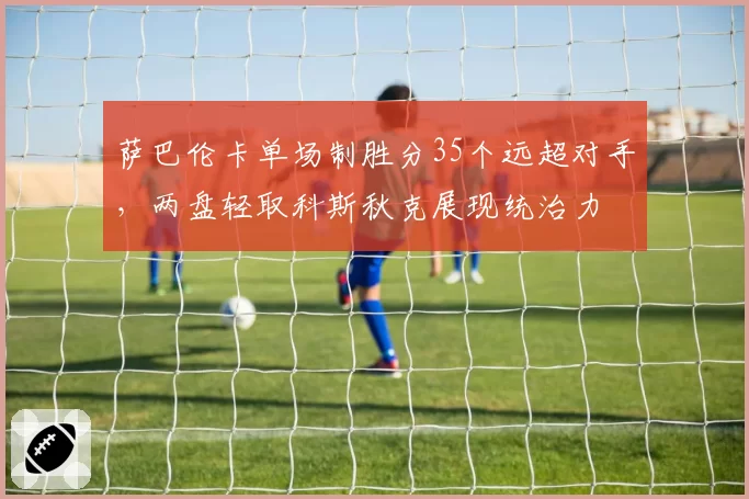萨巴伦卡单场制胜分35个远超对手，两盘轻取科斯秋克展现统治力