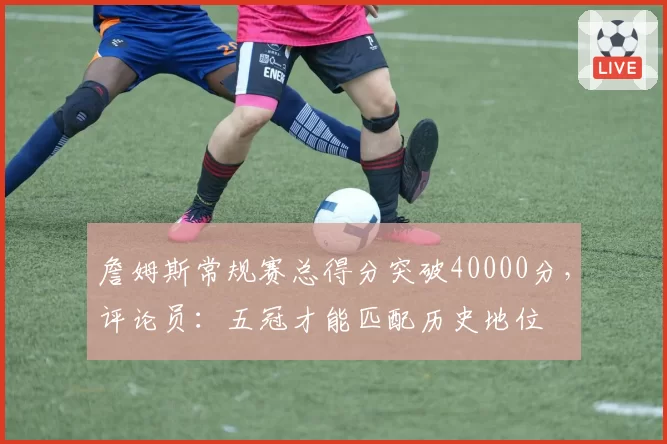詹姆斯常规赛总得分突破40000分，评论员：五冠才能匹配历史地位