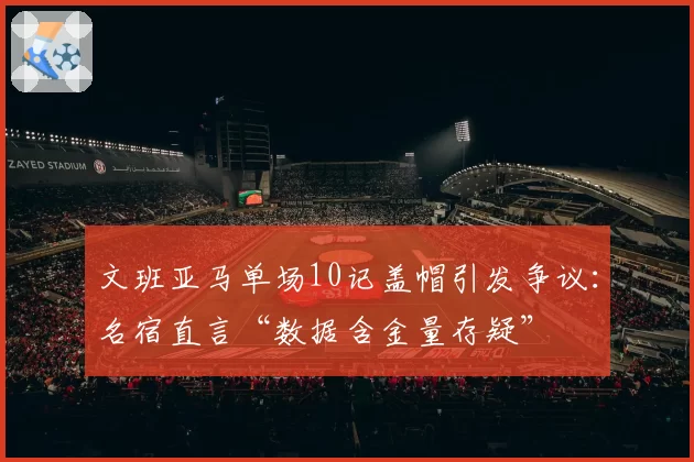 文班亚马单场10记盖帽引发争议:名宿直言“数据含金量存疑”
