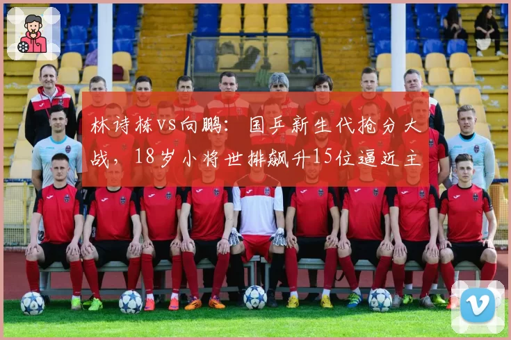 林诗栋vs向鹏：国乒新生代抢分大战，18岁小将世排飙升15位逼近主力层