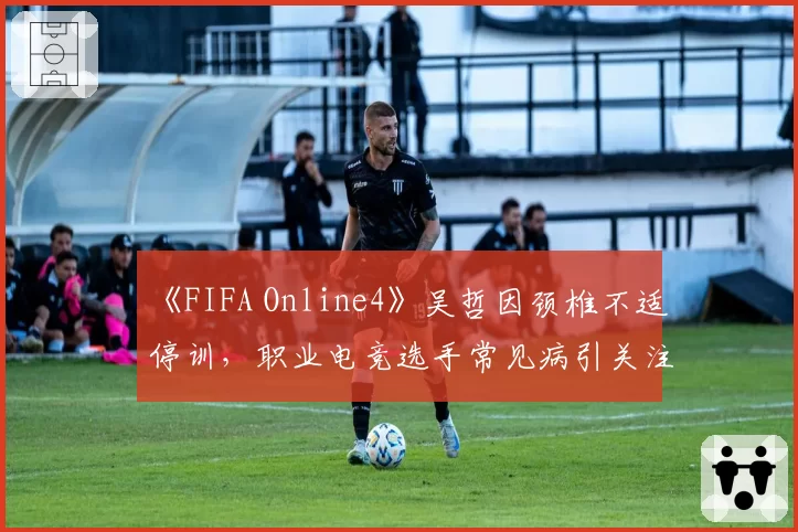 《FIFA Online4》吴哲因颈椎不适停训,职业电竞选手常见病引关注