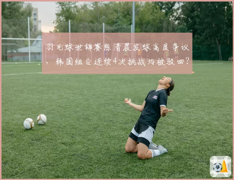 羽毛球世锦赛陈清晨发球高度争议,韩国组合连续4次挑战均被驳回?