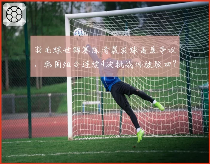 羽毛球世锦赛陈清晨发球高度争议,韩国组合连续4次挑战均被驳回?